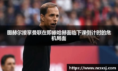 图赫尔接掌曼联在即滕哈赫面临下课倒计时的危机局面